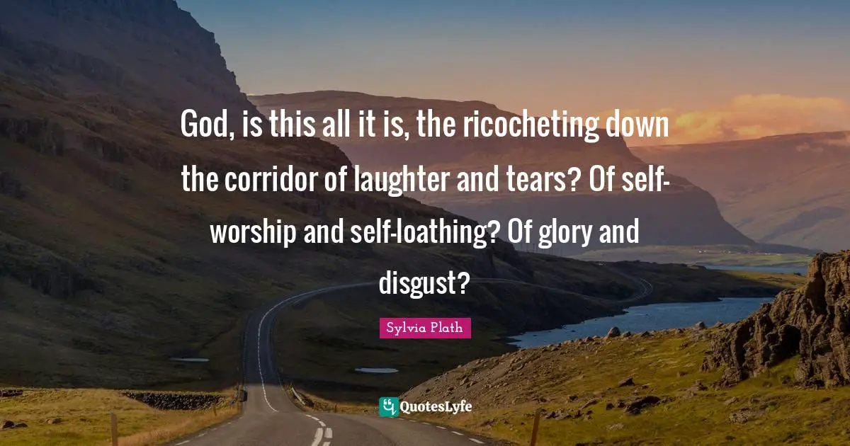 God, is this all it is, the ricocheting down the corridor of laughter and tears? Of self-worship and self-loathing? Of glory and disgust?