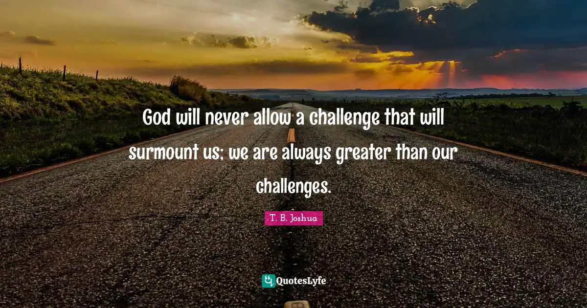 God will never allow a challenge that will surmount us; we are always greater than our challenges.