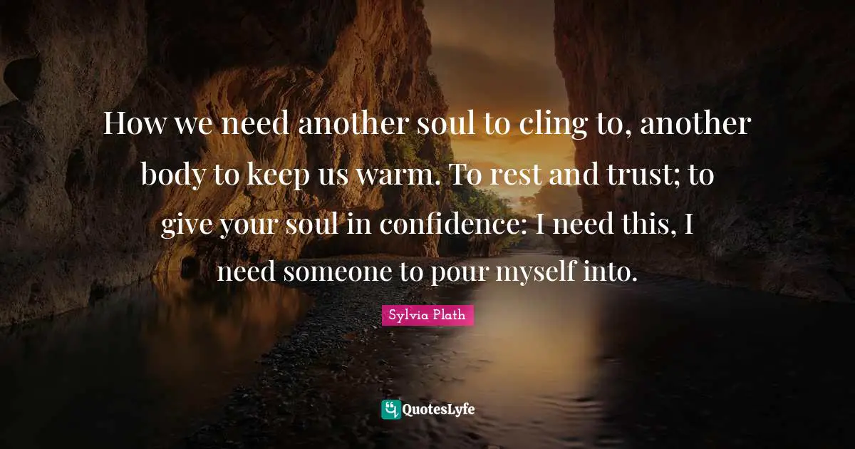 How we need another soul to cling to, another body to keep us warm. To rest and trust; to give your soul in confidence: I need this, I need someone to pour myself into.