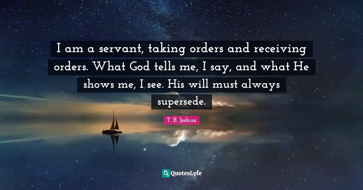 I am a servant, taking orders and receiving orders. What God tells me, I say, and what He shows me, I see. His will must always supersede.