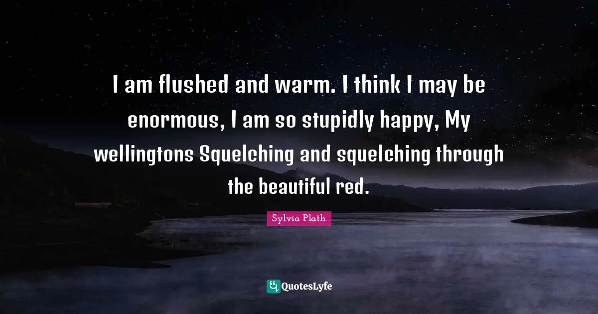 I am flushed and warm. I think I may be enormous, I am so stupidly happy, My wellingtons Squelching and squelching through the beautiful red.