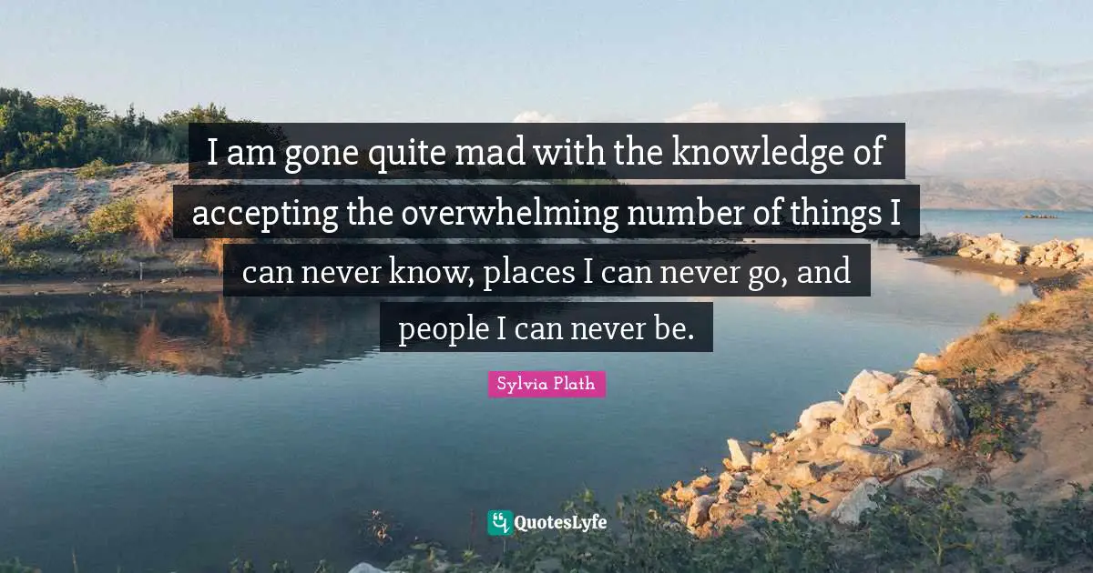 Overwhelming Quotes: "I am gone quite mad with the knowledge of accepting the overwhelming number of things I can never know, places I can never go, and people I can never be."