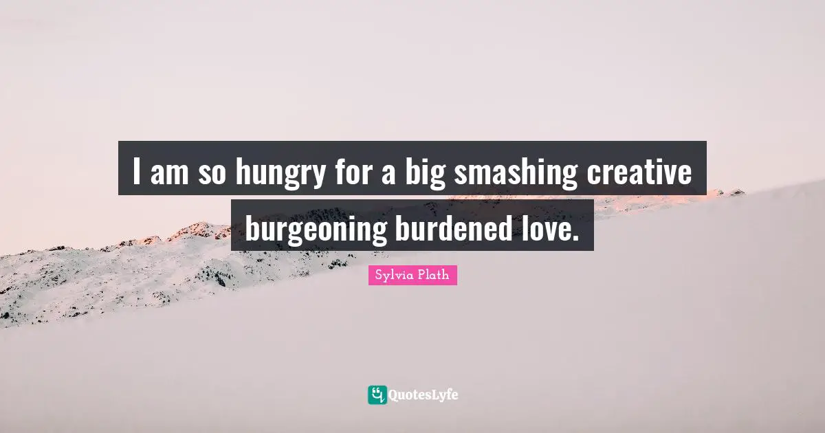I am so hungry for a big smashing creative burgeoning burdened love.