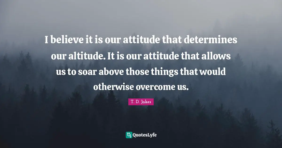 Overcoming Quotes: "I believe it is our attitude that determines our altitude. It is our attitude that allows us to soar above those things that would otherwise overcome us."