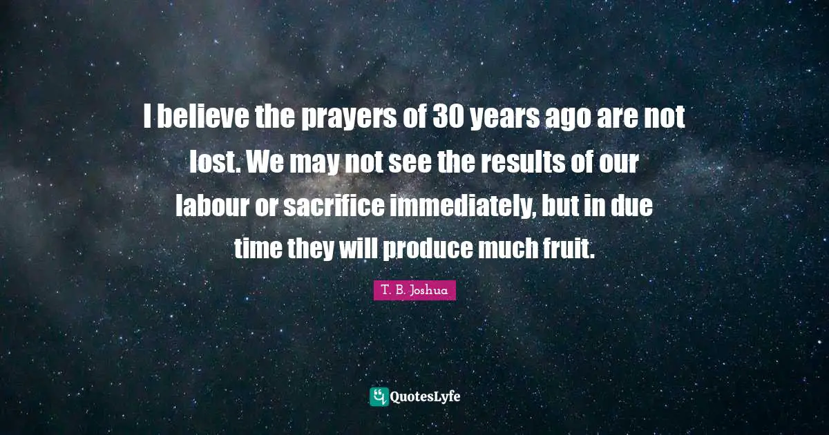 T. B. Joshua Quotes: I believe the prayers of 30 years ago are not lost. We may not see the results of our labour or sacrifice immediately, but in due time they will produce much fruit.