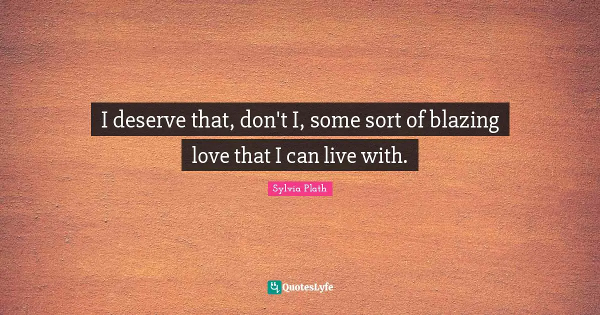 I deserve that, don't I, some sort of blazing love that I can live with.