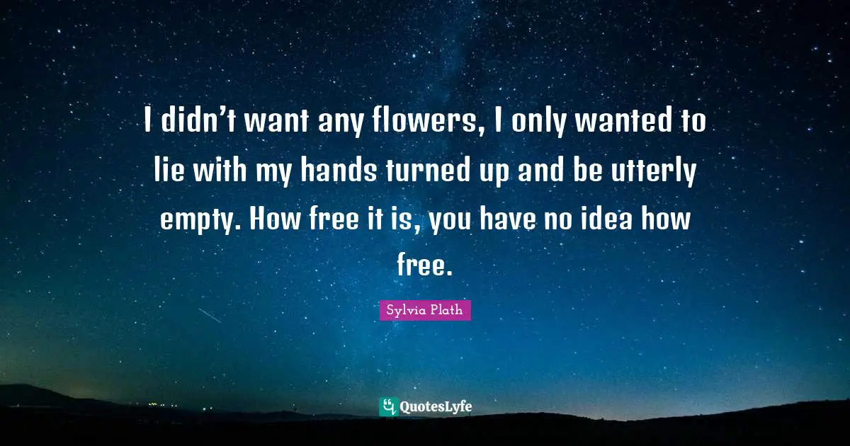 I didn’t want any flowers, I only wanted to lie with my hands turned up and be utterly empty. How free it is, you have no idea how free.