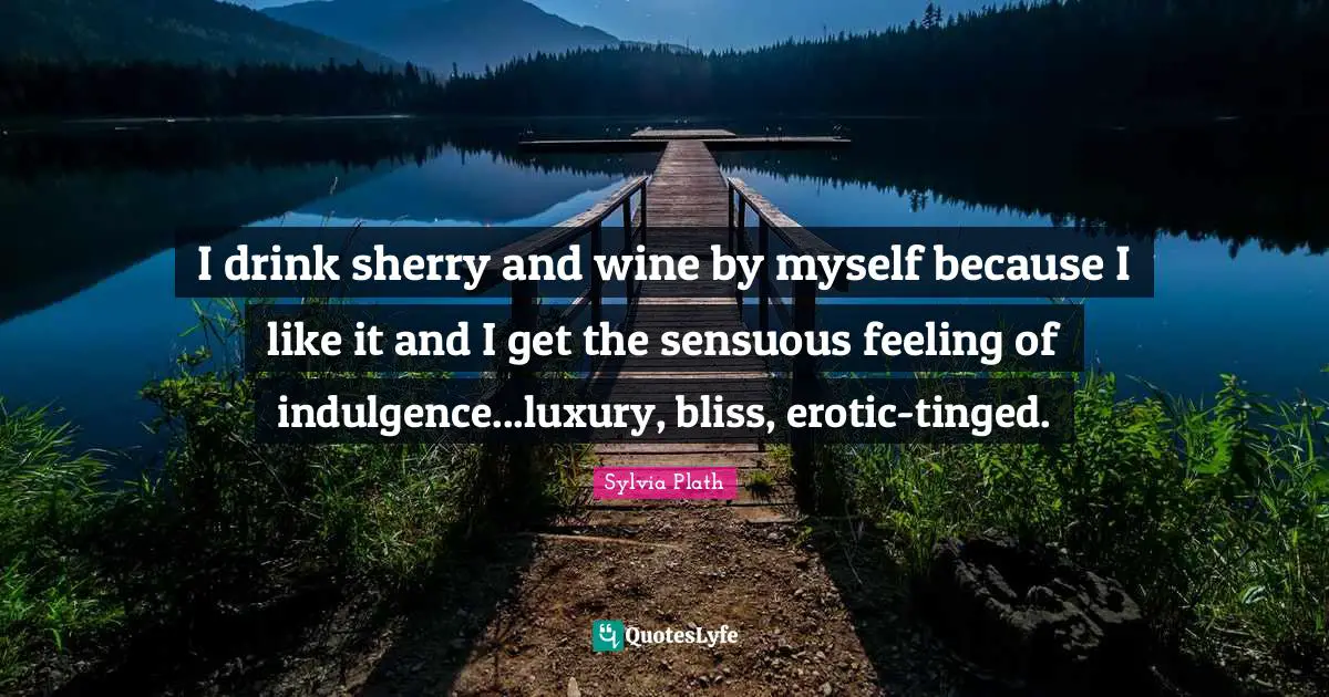 I drink sherry and wine by myself because I like it and I get the sensuous feeling of indulgence...luxury, bliss, erotic-tinged.