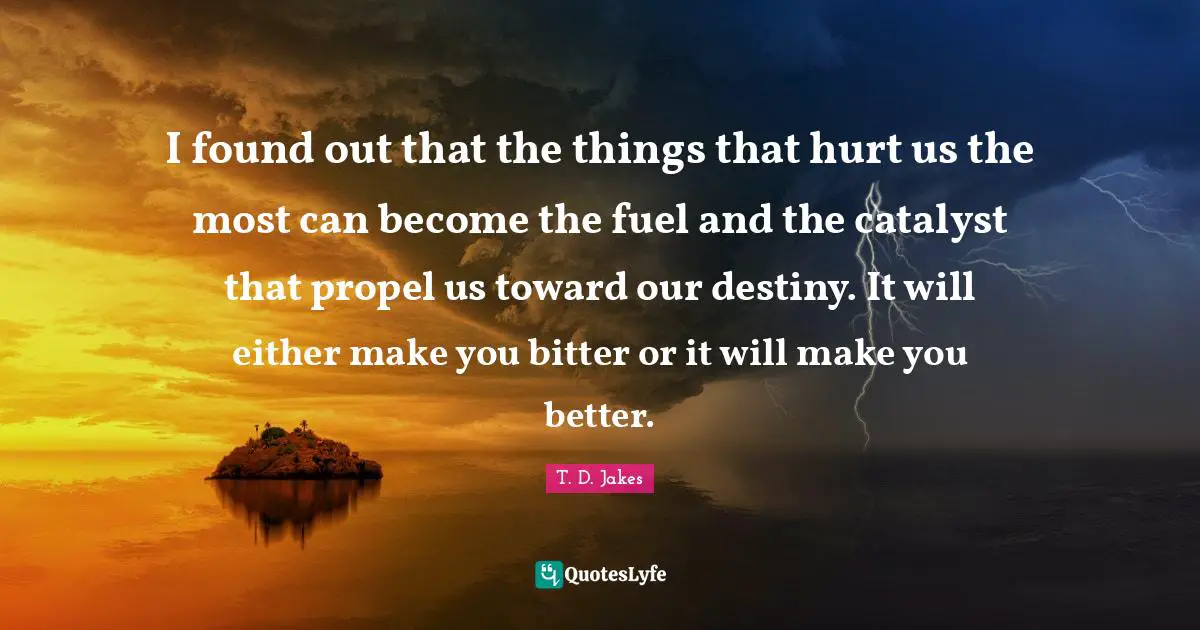 Destiny Quotes: "I found out that the things that hurt us the most can become the fuel and the catalyst that propel us toward our destiny. It will either make you bitter or it will make you better."