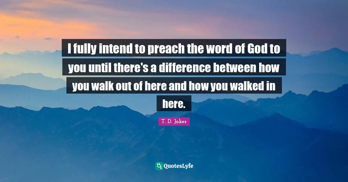 I fully intend to preach the word of God to you until there's a difference between how you walk out of here and how you walked in here.