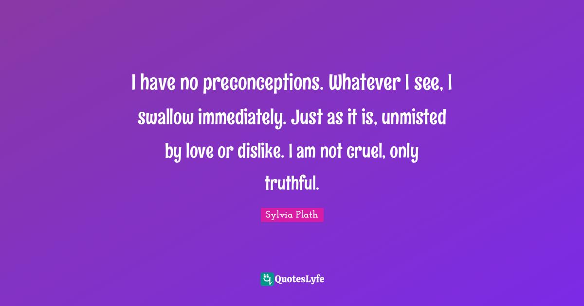 I have no preconceptions. Whatever I see, I swallow immediately. Just as it is, unmisted by love or dislike. I am not cruel, only truthful.