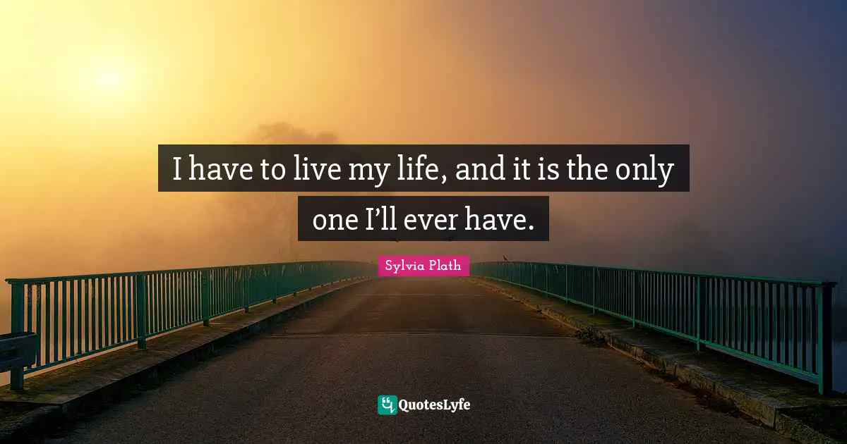 I have to live my life, and it is the only one I’ll ever have.