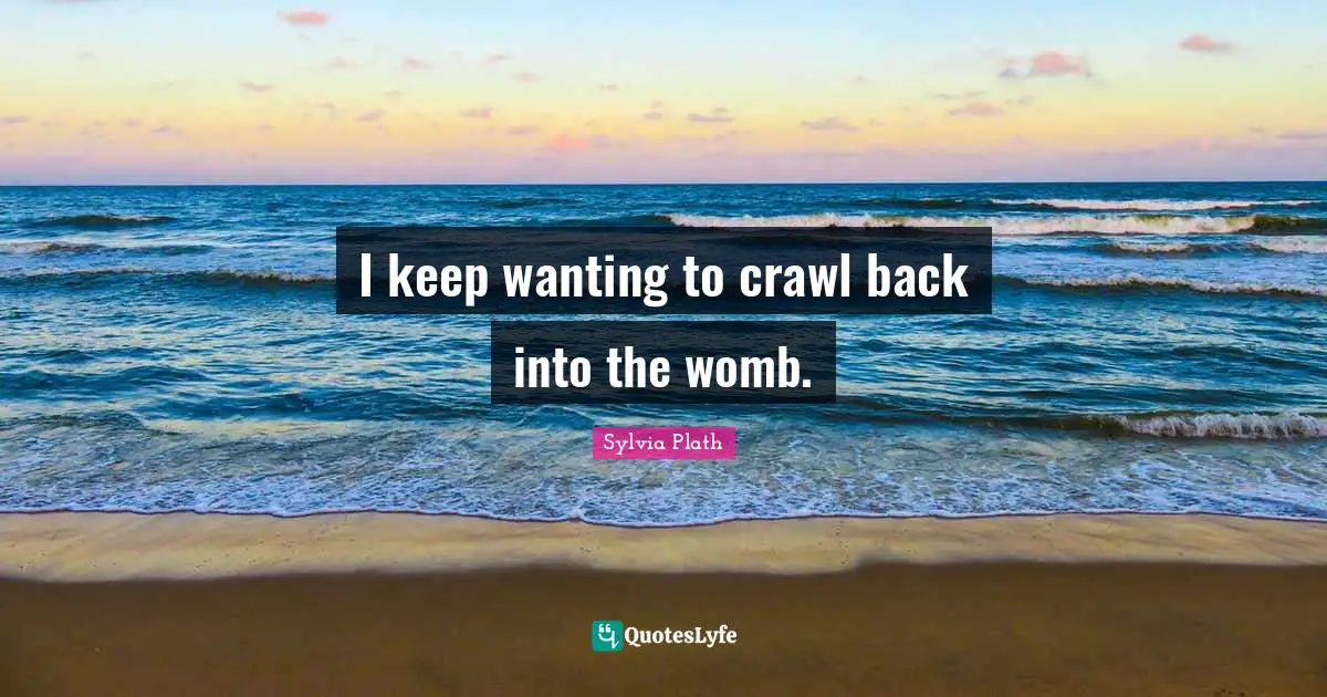 I keep wanting to crawl back into the womb.