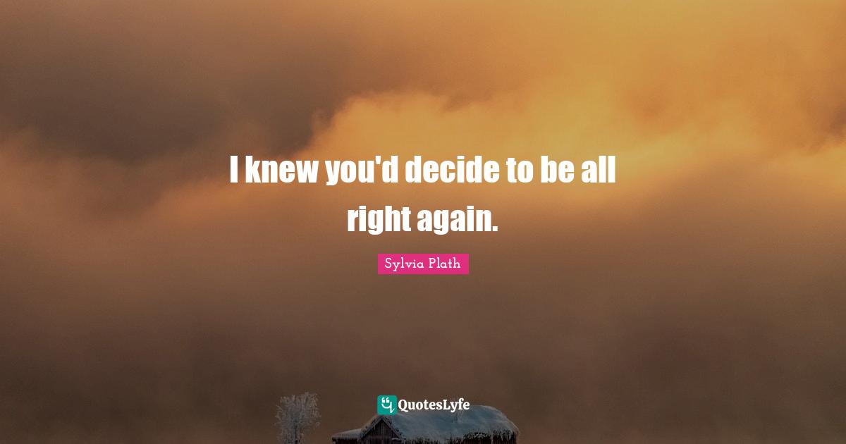 I knew you'd decide to be all right again.