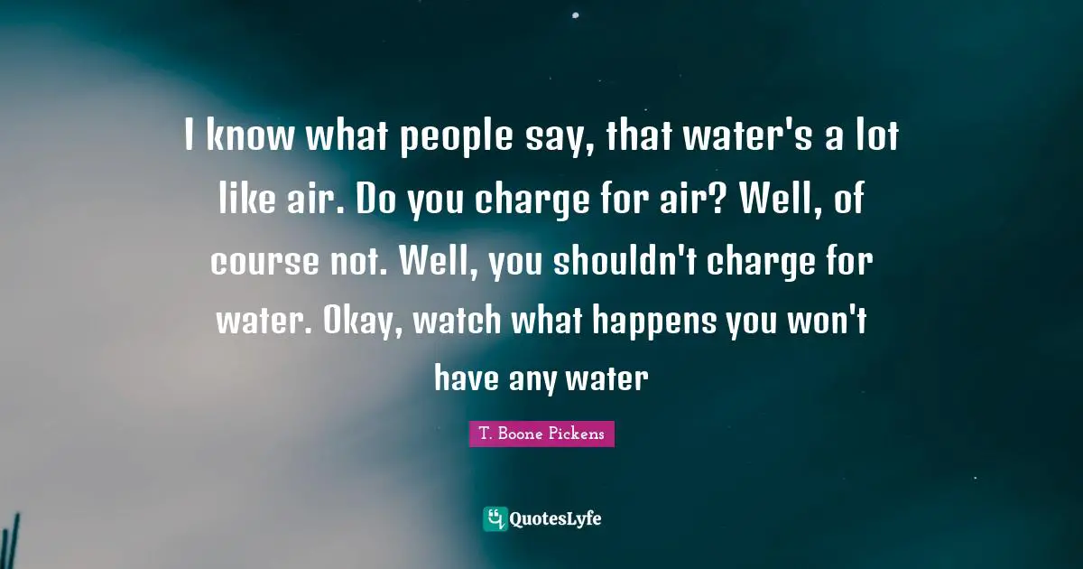 I know what people say, that water's a lot like air. Do you charge for air? Well, of course not. Well, you shouldn't charge for water. Okay, watch what happens you won't have any water