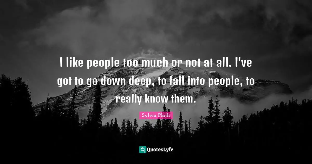 I like people too much or not at all. I've got to go down deep, to fall into people, to really know them.