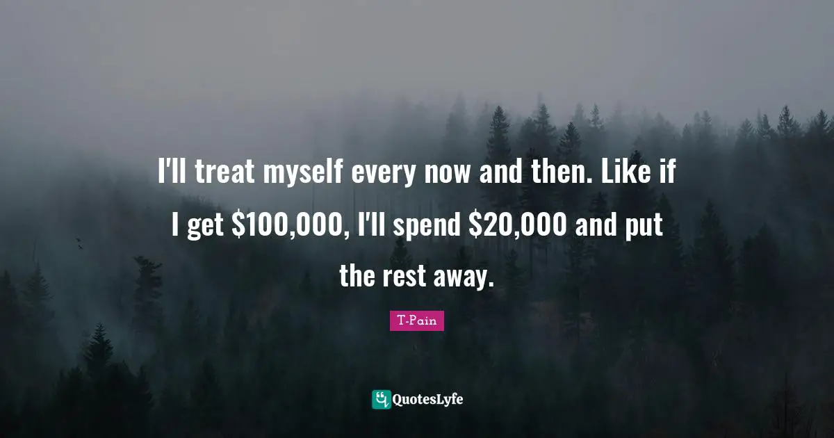 I'll treat myself every now and then. Like if I get $100,000, I'll spend $20,000 and put the rest away.