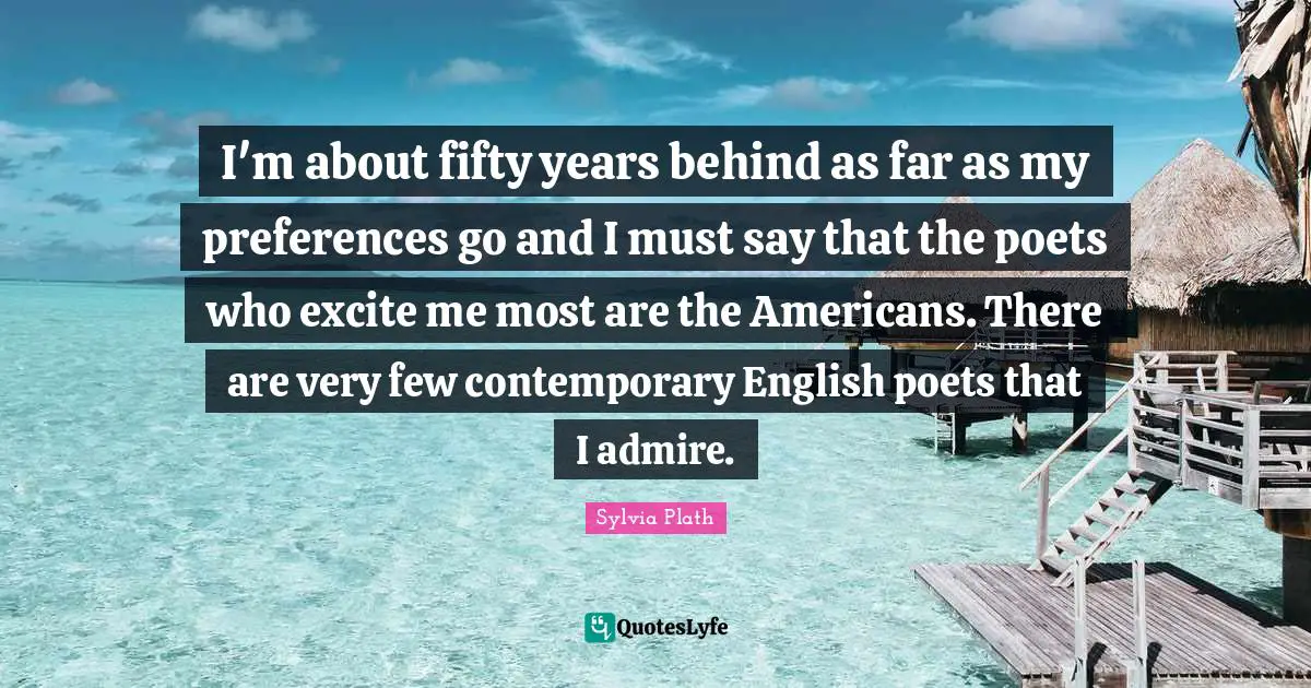 I'm about fifty years behind as far as my preferences go and I must say that the poets who excite me most are the Americans. There are very few contemporary English poets that I admire.