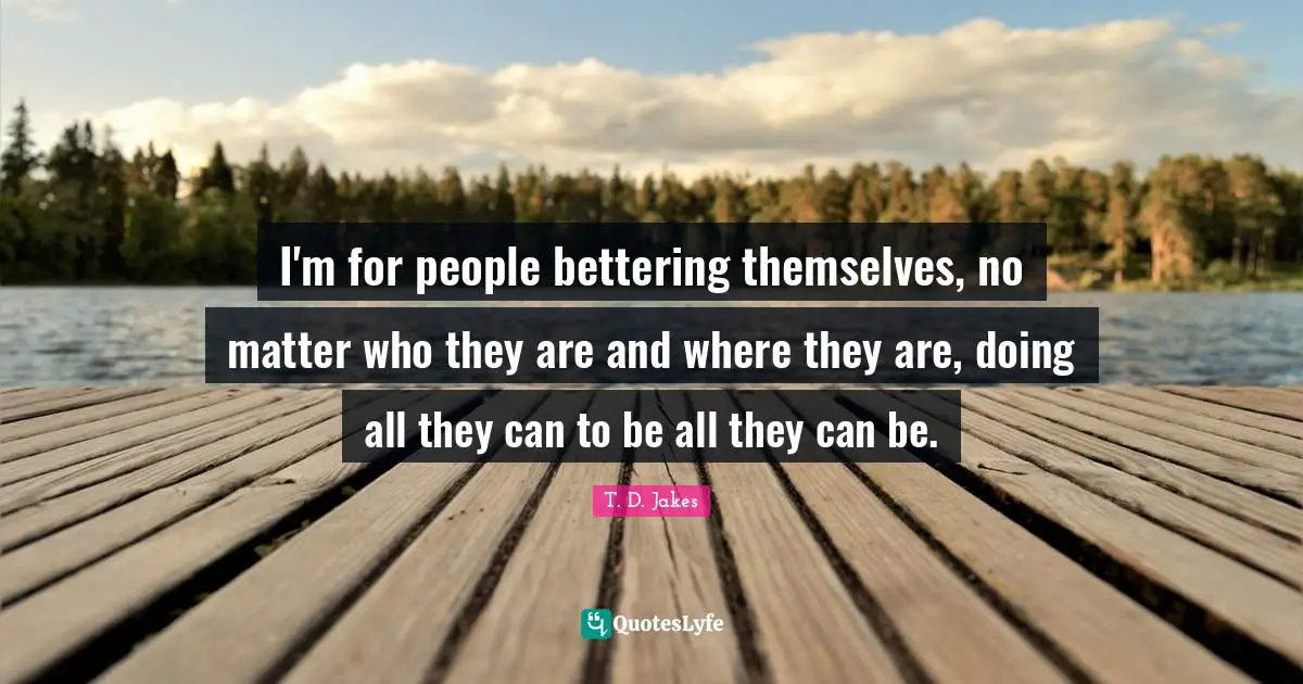 I'm for people bettering themselves, no matter who they are and where they are, doing all they can to be all they can be.