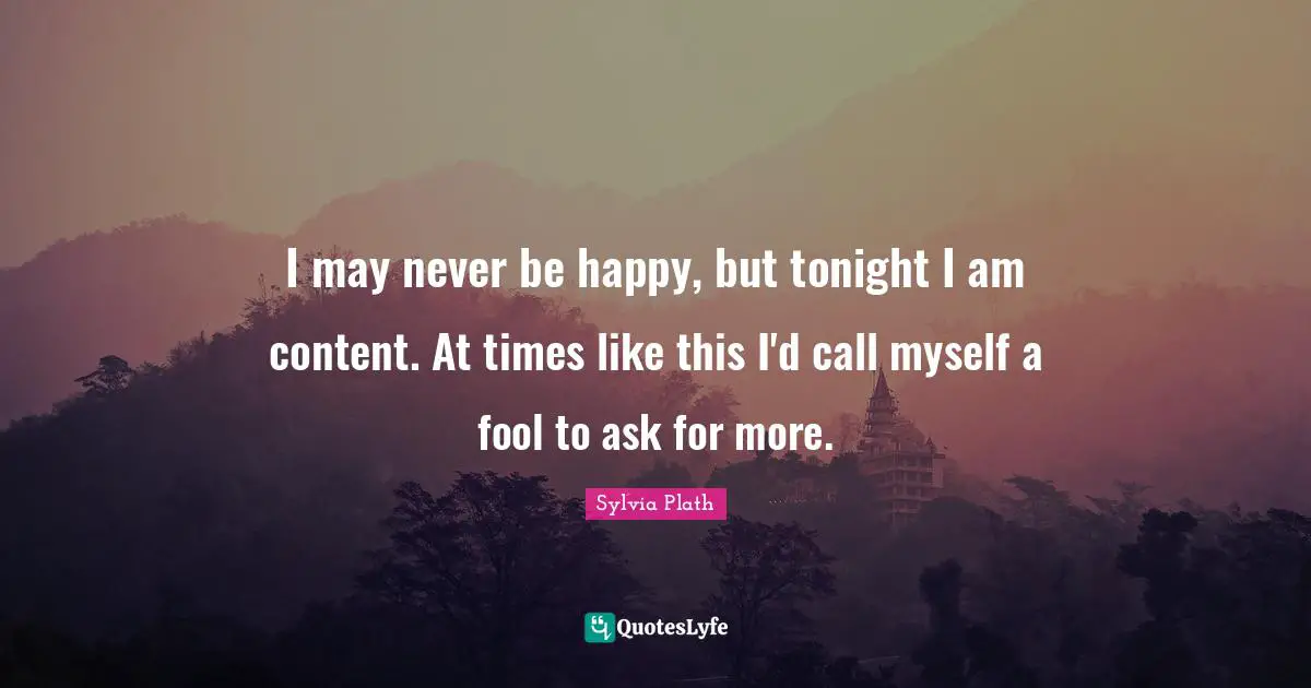 I may never be happy, but tonight I am content. At times like this I'd call myself a fool to ask for more.