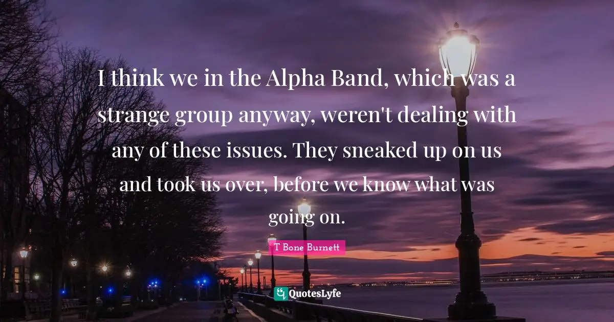 I think we in the Alpha Band, which was a strange group anyway, weren't dealing with any of these issues. They sneaked up on us and took us over, before we know what was going on.
