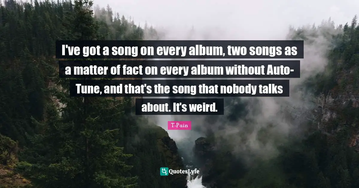 I've got a song on every album, two songs as a matter of fact on every album without Auto-Tune, and that's the song that nobody talks about. It's weird.