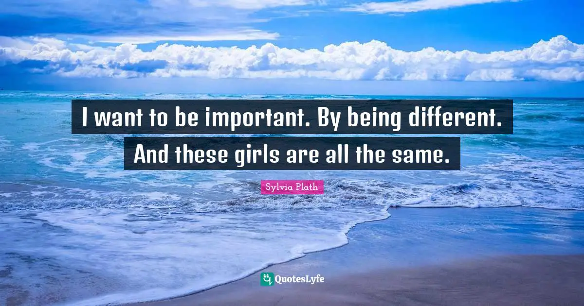 I want to be important. By being different. And these girls are all the same.