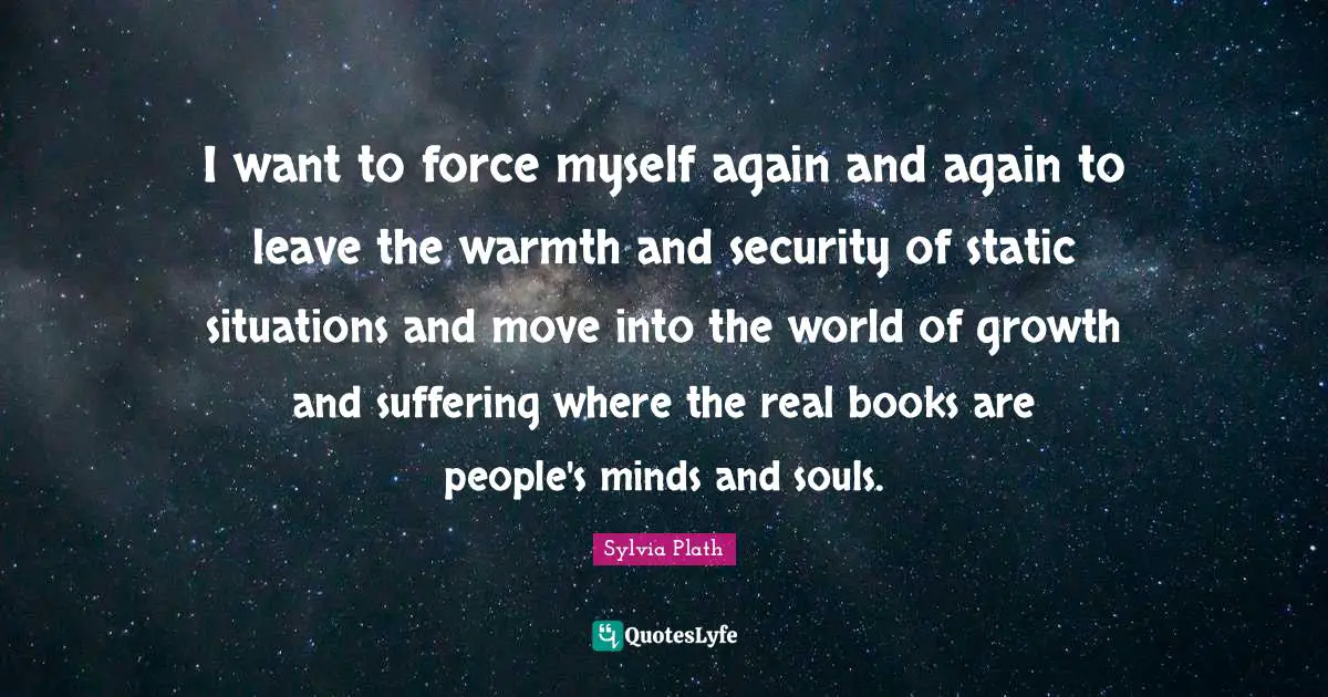 I want to force myself again and again to leave the warmth and security of static situations and move into the world of growth and suffering where the real books are people's minds and souls.