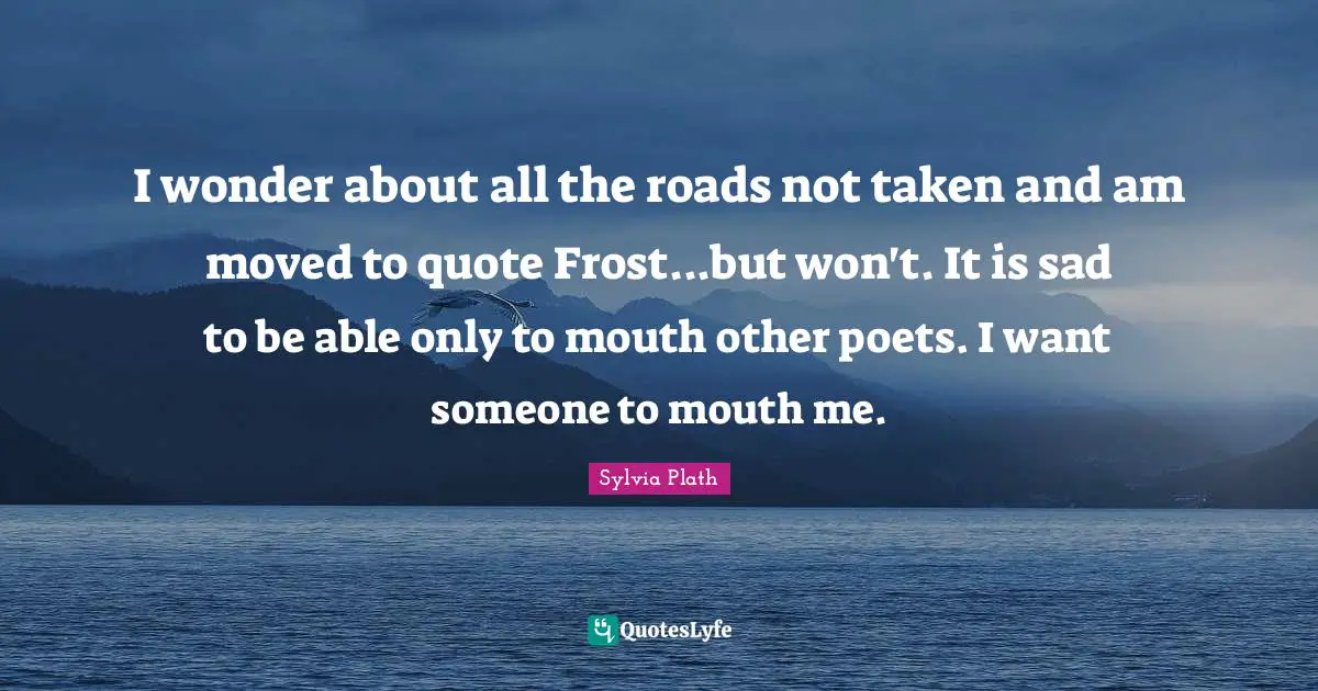 I wonder about all the roads not taken and am moved to quote Frost...but won't. It is sad to be able only to mouth other poets. I want someone to mouth me.