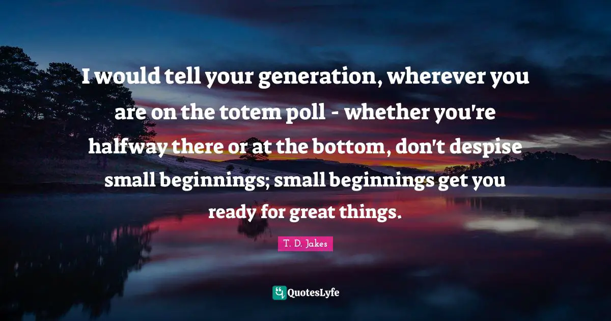 Do Great Things Quotes: "I would tell your generation, wherever you are on the totem poll - whether you're halfway there or at the bottom, don't despise small beginnings; small beginnings get you ready for great things."