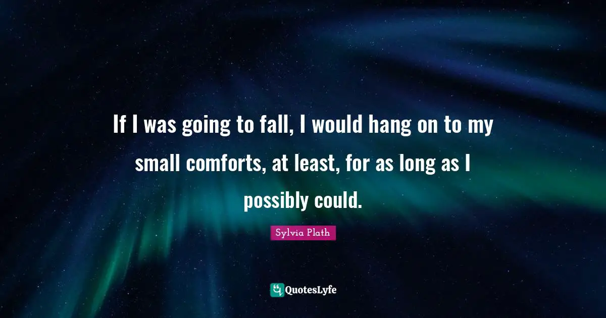 If I was going to fall, I would hang on to my small comforts, at least, for as long as I possibly could.