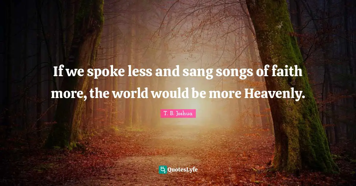 If we spoke less and sang songs of faith more, the world would be more Heavenly.