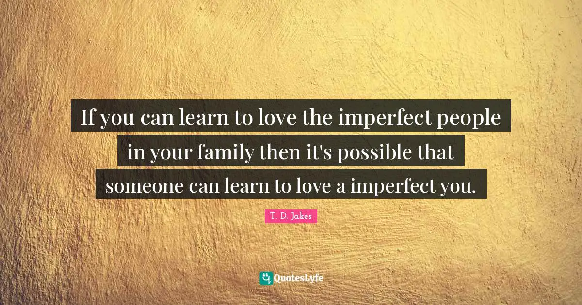 If you can learn to love the imperfect people in your family then it's possible that someone can learn to love a imperfect you.