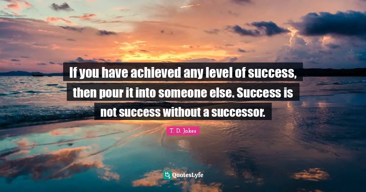If you have achieved any level of success, then pour it into someone else. Success is not success without a successor.