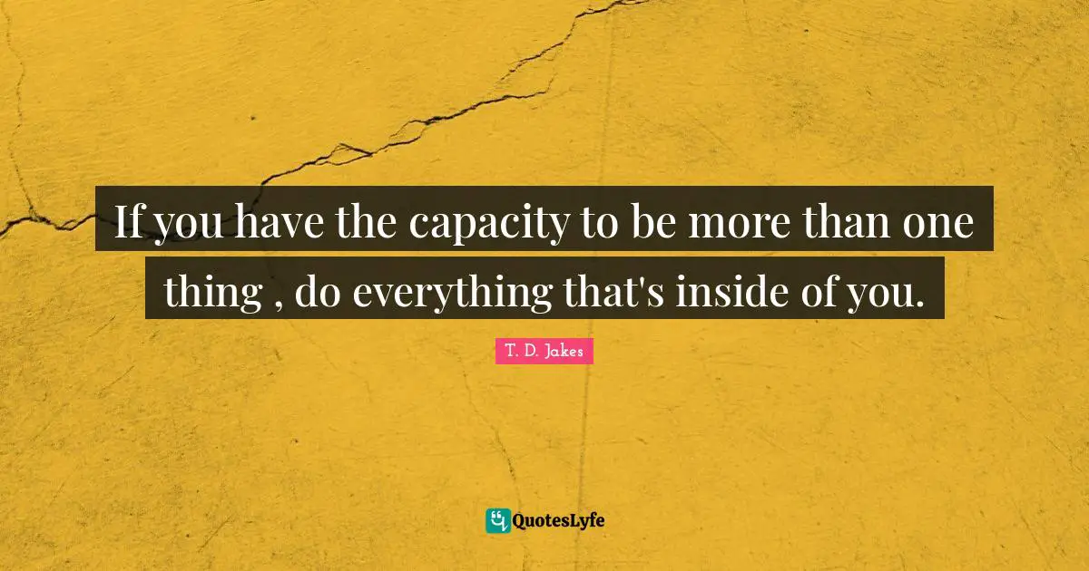 If you have the capacity to be more than one thing , do everything that's inside of you.