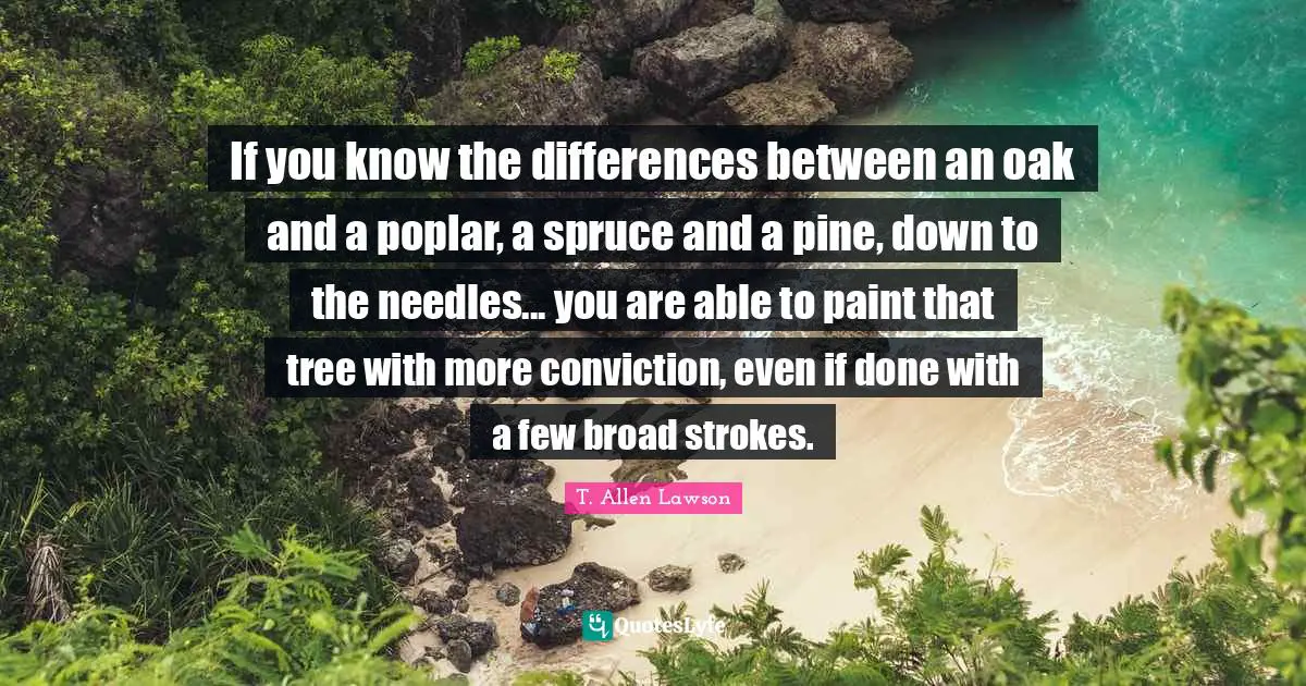 If you know the differences between an oak and a poplar, a spruce and a pine, down to the needles... you are able to paint that tree with more conviction, even if done with a few broad strokes.