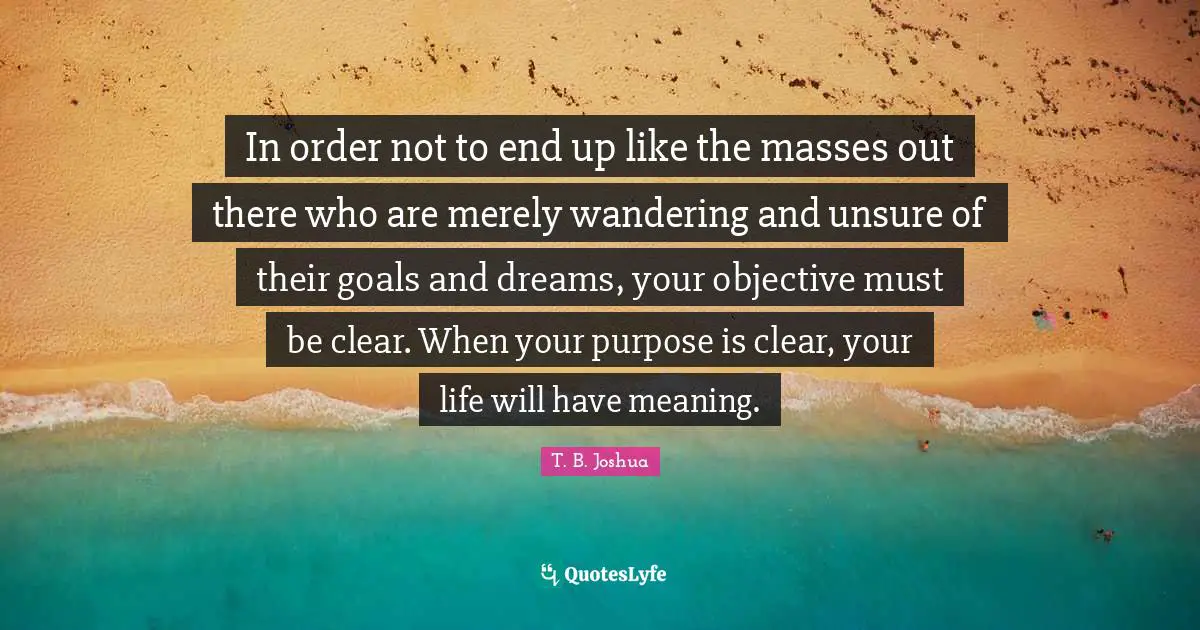 Clear Quotes: "In order not to end up like the masses out there who are merely wandering and unsure of their goals and dreams, your objective must be clear. When your purpose is clear, your life will have meaning."