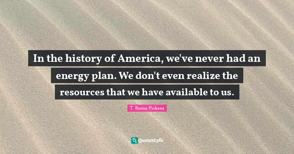 In the history of America, we've never had an energy plan. We don't even realize the resources that we have available to us.