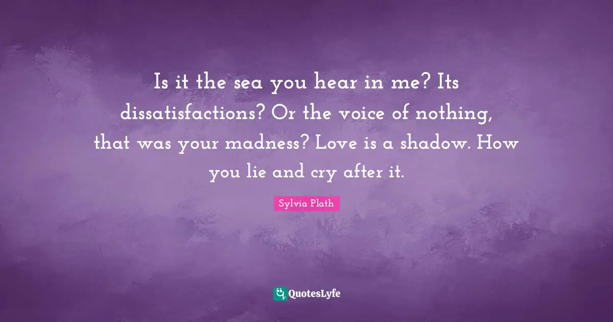 Is it the sea you hear in me? Its dissatisfactions? Or the voice of nothing, that was your madness? Love is a shadow. How you lie and cry after it.