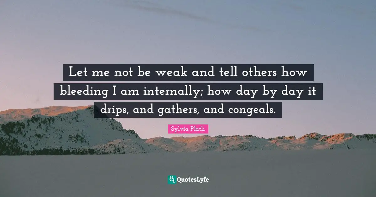 Let me not be weak and tell others how bleeding I am internally; how day by day it drips, and gathers, and congeals.