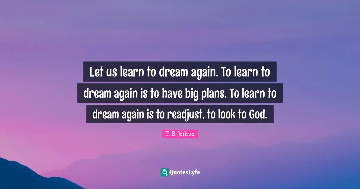 Let us learn to dream again. To learn to dream again is to have big plans. To learn to dream again is to readjust, to look to God.