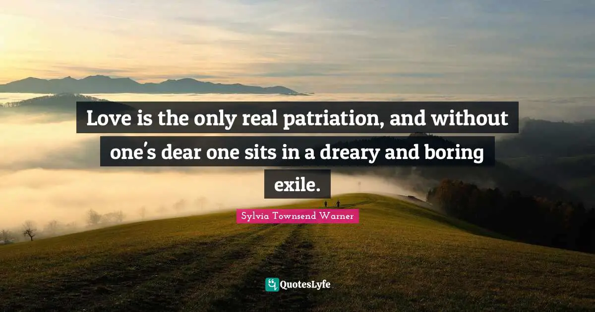 Love is the only real patriation, and without one's dear one sits in a dreary and boring exile.