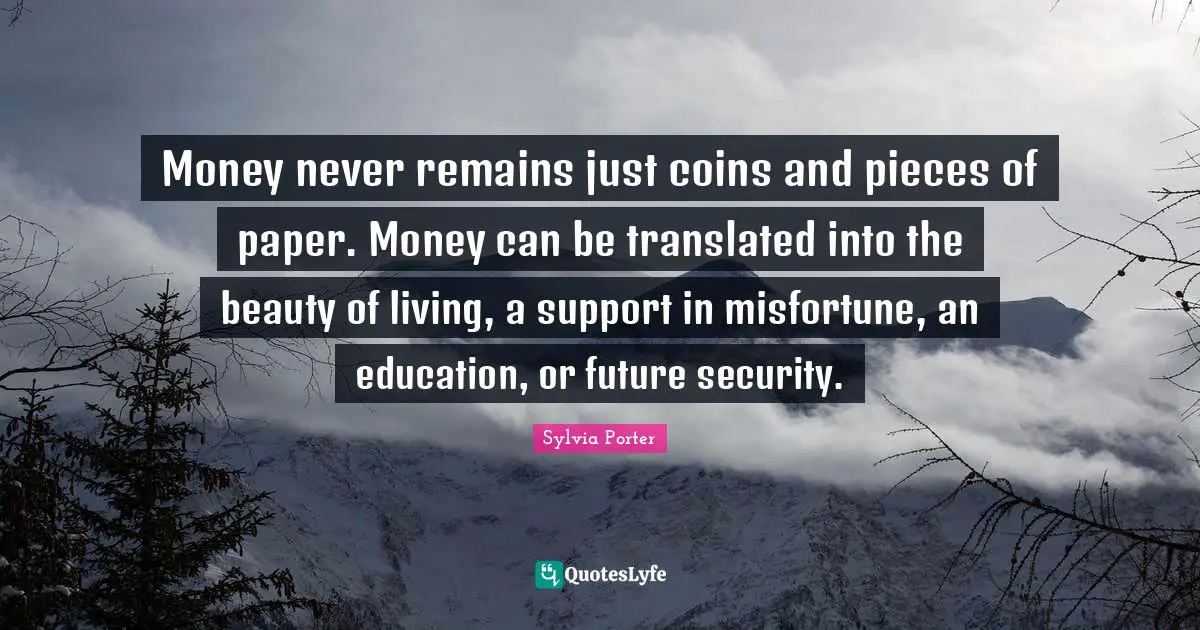 Money never remains just coins and pieces of paper. Money can be translated into the beauty of living, a support in misfortune, an education, or future security.