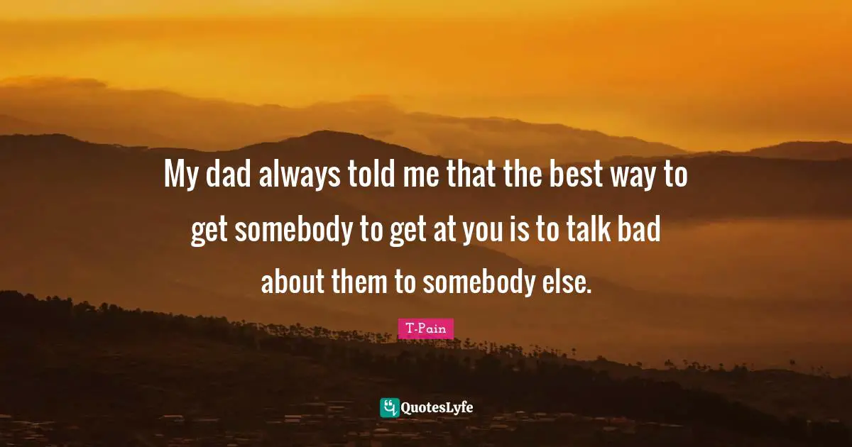 My dad always told me that the best way to get somebody to get at you is to talk bad about them to somebody else.
