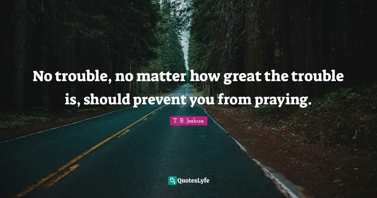 No trouble, no matter how great the trouble is, should prevent you from praying.