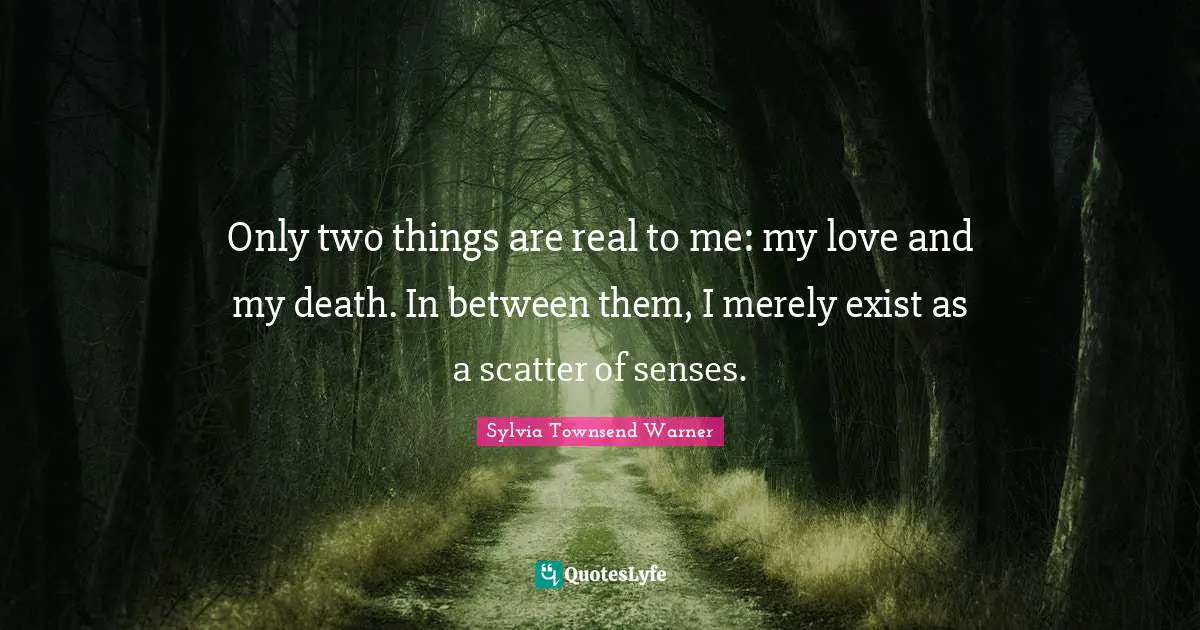 Only two things are real to me: my love and my death. In between them, I merely exist as a scatter of senses.