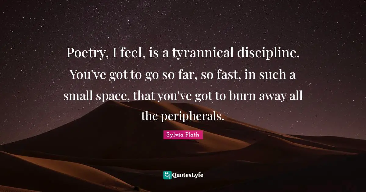 Poetry, I feel, is a tyrannical discipline. You've got to go so far, so fast, in such a small space, that you've got to burn away all the peripherals.