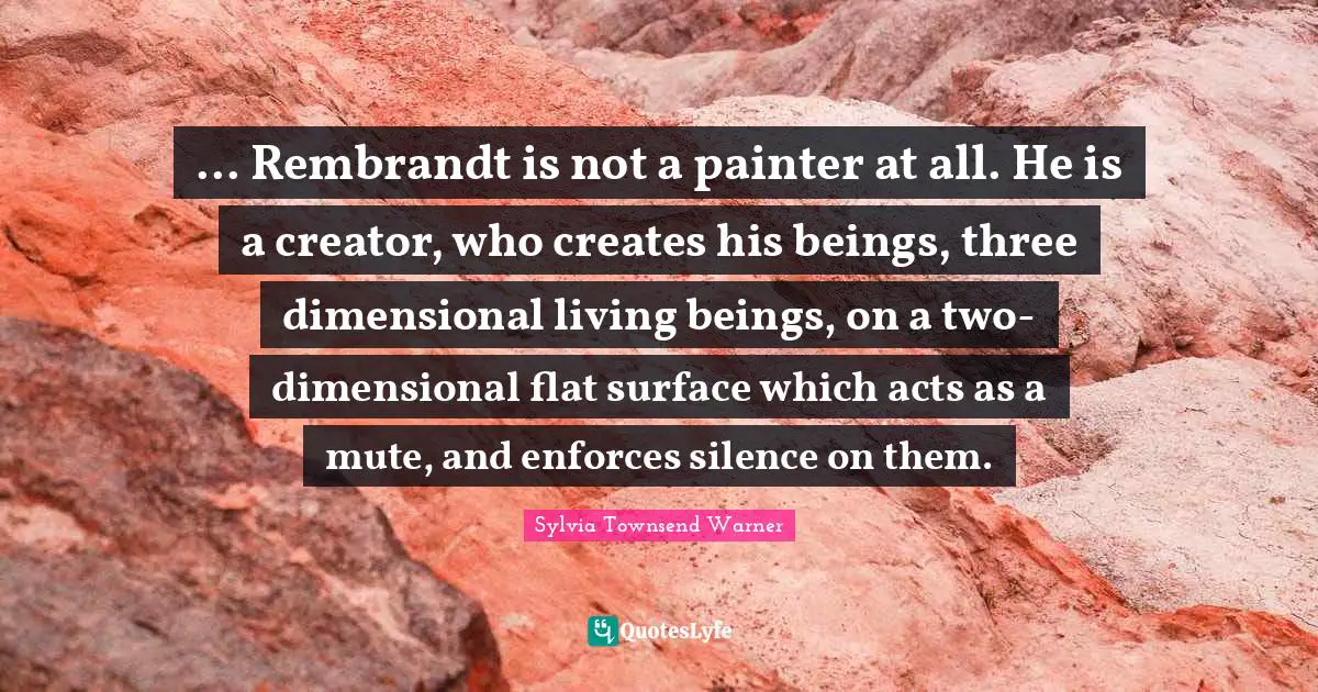 ... Rembrandt is not a painter at all. He is a creator, who creates his beings, three dimensional living beings, on a two-dimensional flat surface which acts as a mute, and enforces silence on them.