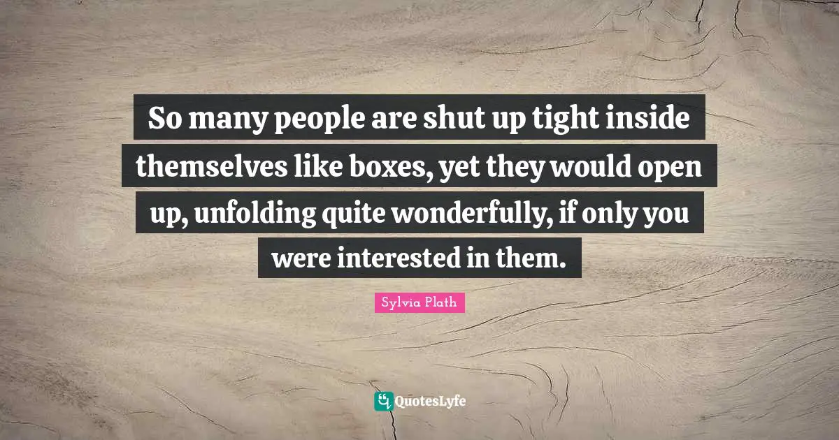 So many people are shut up tight inside themselves like boxes, yet they would open up, unfolding quite wonderfully, if only you were interested in them.
