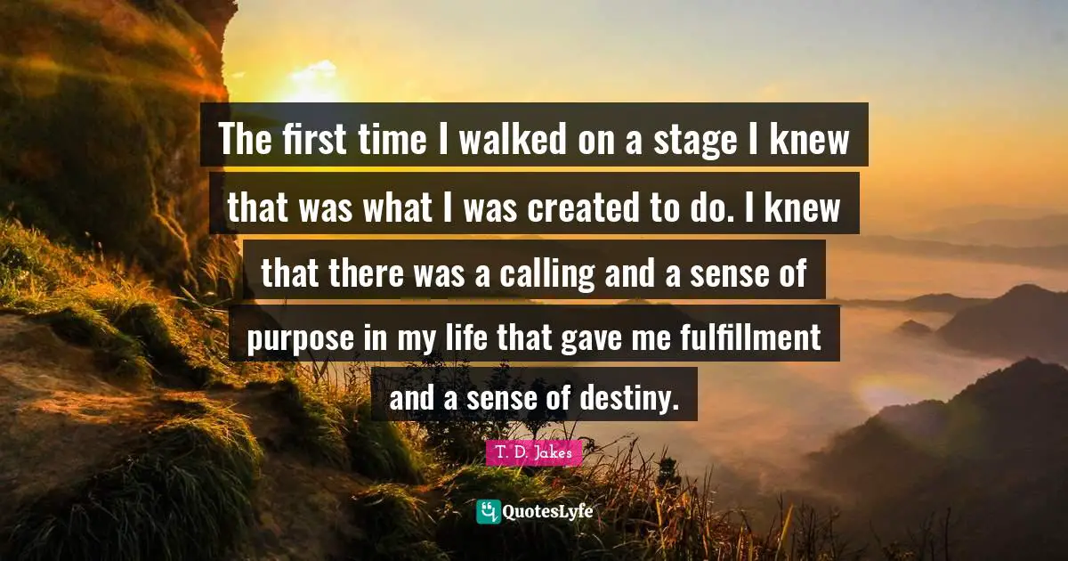 The first time I walked on a stage I knew that was what I was created to do. I knew that there was a calling and a sense of purpose in my life that gave me fulfillment and a sense of destiny.